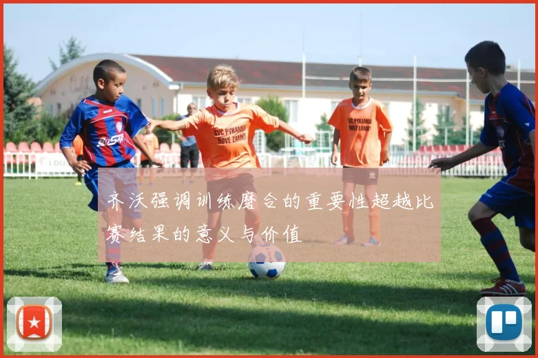 齐沃强调训练磨合的重要性超越比赛结果的意义与价值