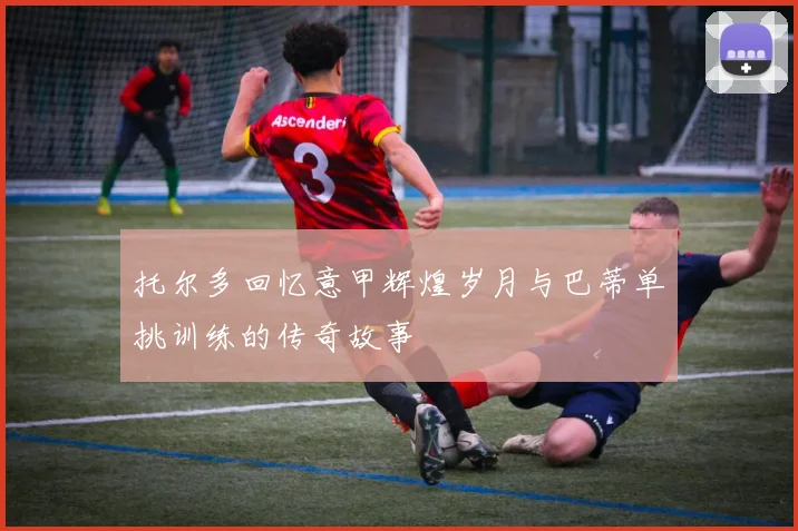 托尔多回忆意甲辉煌岁月与巴蒂单挑训练的传奇故事