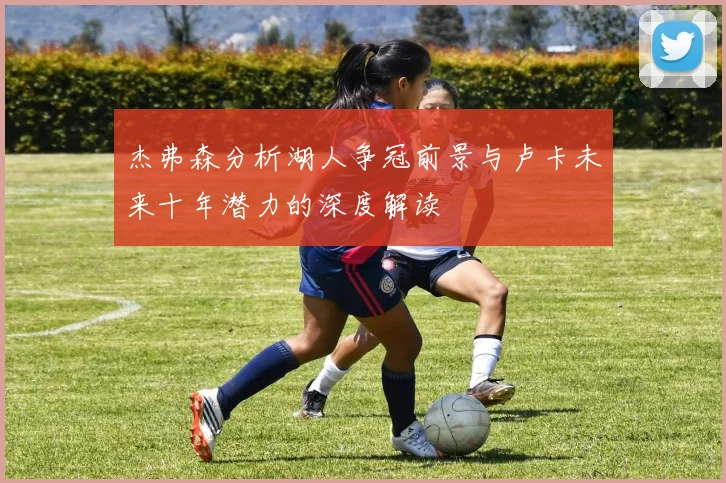 杰弗森分析湖人争冠前景与卢卡未来十年潜力的深度解读