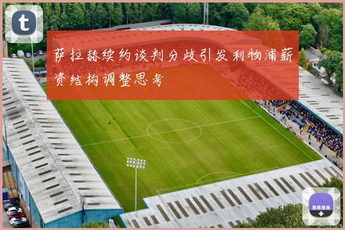 萨拉赫续约谈判分歧引发利物浦薪资结构调整思考