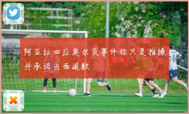 阿亚拉回应奥尔莫事件称只是推搡并承诺当面道歉