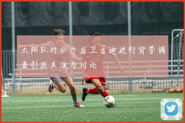 太阳队对公牛后卫吉迪进行背景调查引发关注与讨论