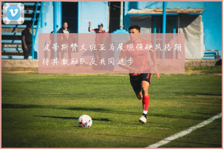 波蒂斯赞文班亚马展现强硬风格期待其激励队友共同进步