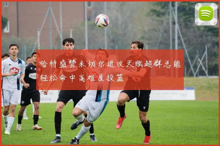 哈特盛赞米切尔进攻天赋超群总能轻松命中高难度投篮