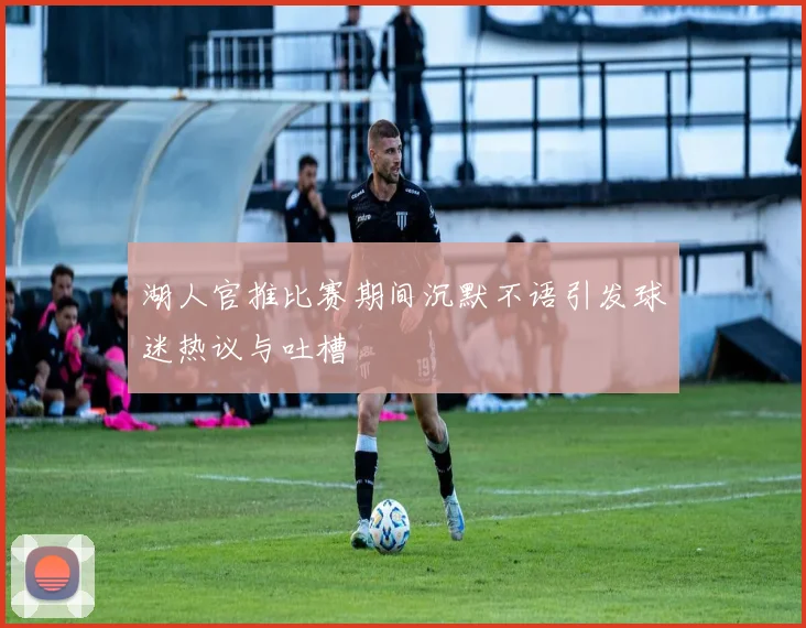 湖人官推比赛期间沉默不语引发球迷热议与吐槽