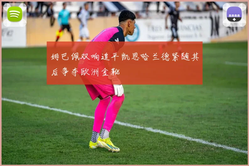 姆巴佩双响追平凯恩哈兰德紧随其后争夺欧洲金靴