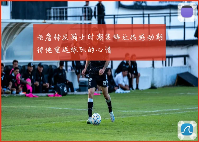 老詹转发骑士时期集锦让我感动期待他重返球队的心情