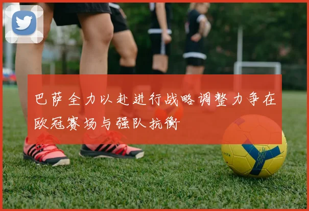 巴萨全力以赴进行战略调整力争在欧冠赛场与强队抗衡