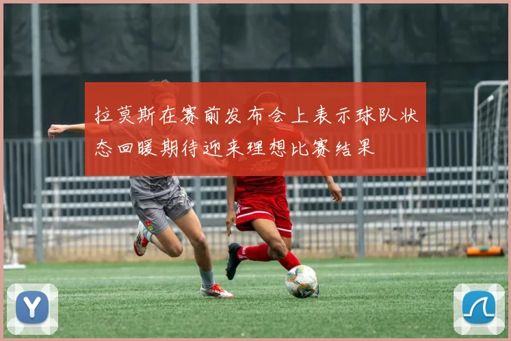 拉莫斯在赛前发布会上表示球队状态回暖期待迎来理想比赛结果