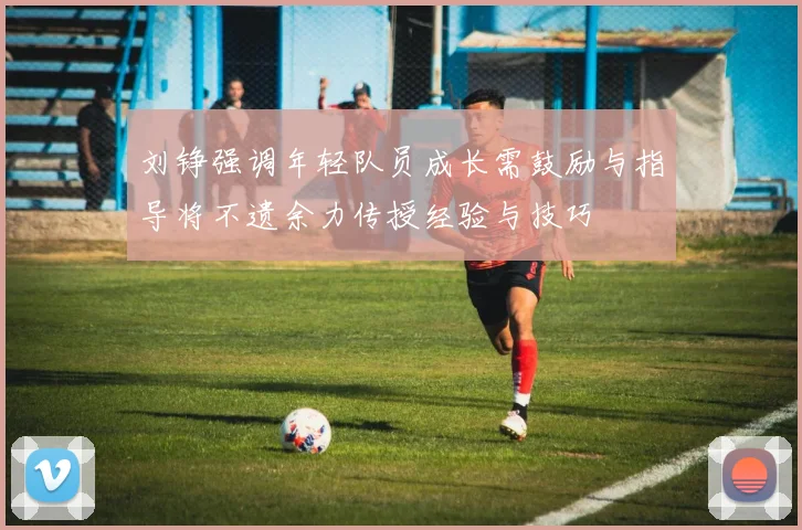 刘铮强调年轻队员成长需鼓励与指导将不遗余力传授经验与技巧