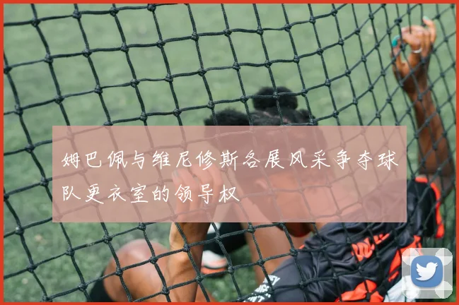 姆巴佩与维尼修斯各展风采争夺球队更衣室的领导权