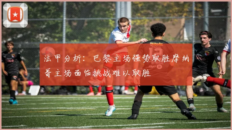 法甲分析：巴黎主场强势取胜摩纳哥主场面临挑战难以取胜