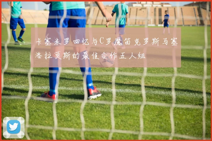 卡塞米罗回忆与C罗魔笛克罗斯马塞洛拉莫斯的最佳合作五人组