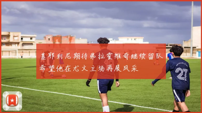 基耶利尼期待弗拉霍维奇继续留队希望他在尤文主场再展风采
