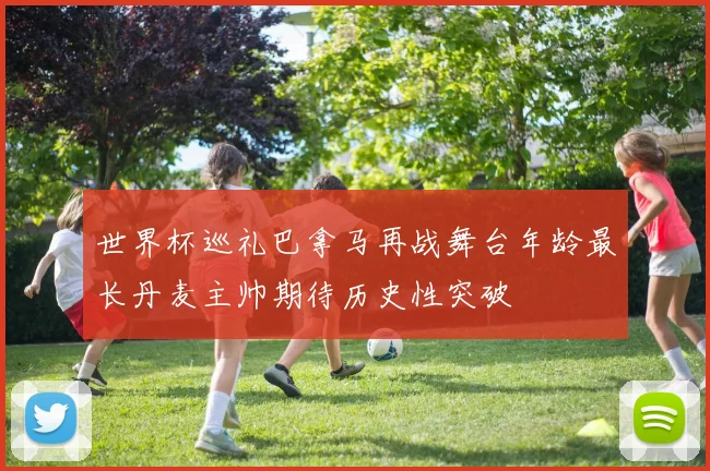 世界杯巡礼巴拿马再战舞台年龄最长丹麦主帅期待历史性突破