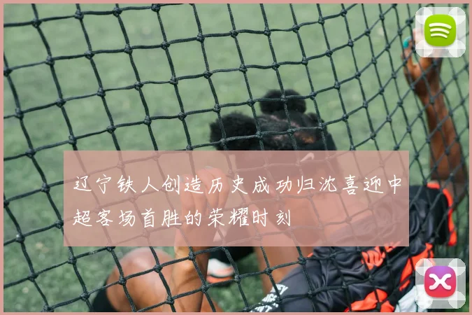 辽宁铁人创造历史成功归沈喜迎中超客场首胜的荣耀时刻