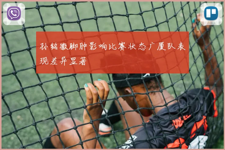 孙铭徽脚肿影响比赛状态广厦队表现差异显著