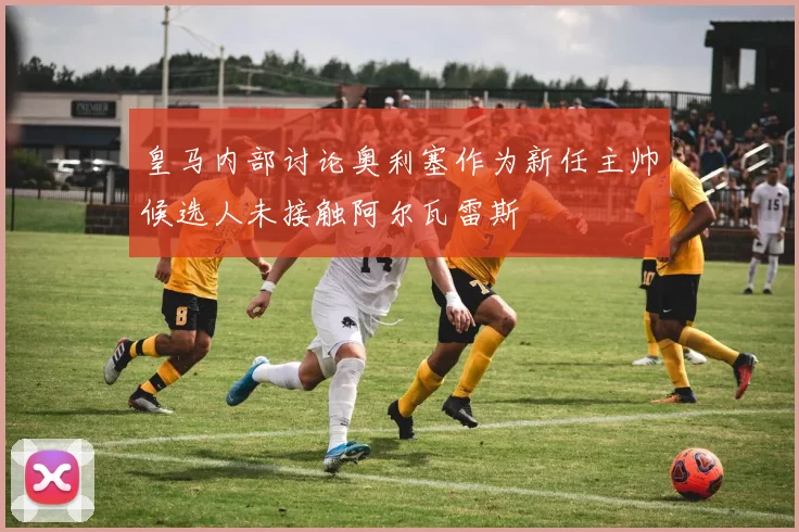 皇马内部讨论奥利塞作为新任主帅候选人未接触阿尔瓦雷斯