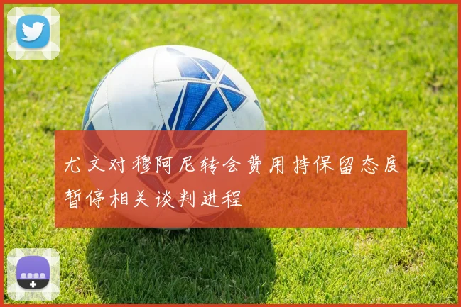 尤文对穆阿尼转会费用持保留态度暂停相关谈判进程