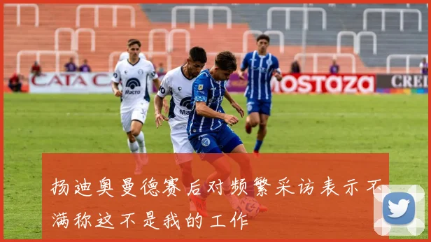扬迪奥曼德赛后对频繁采访表示不满称这不是我的工作
