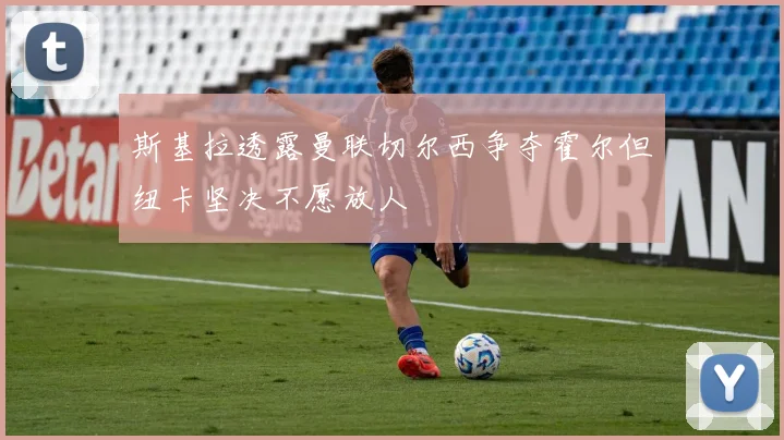 斯基拉透露曼联切尔西争夺霍尔但纽卡坚决不愿放人