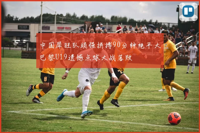 中国犀旺队顽强拼搏90分钟绝平大巴黎U19遗憾点球大战落败