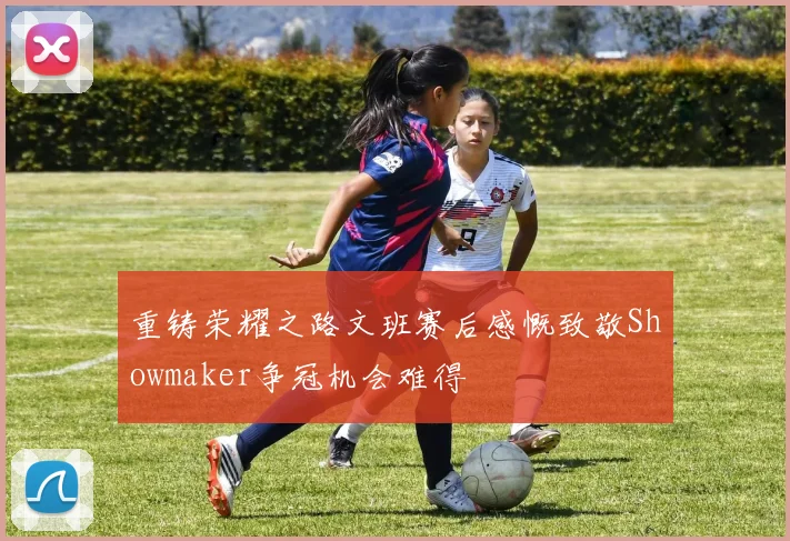 重铸荣耀之路文班赛后感慨致敬Showmaker争冠机会难得