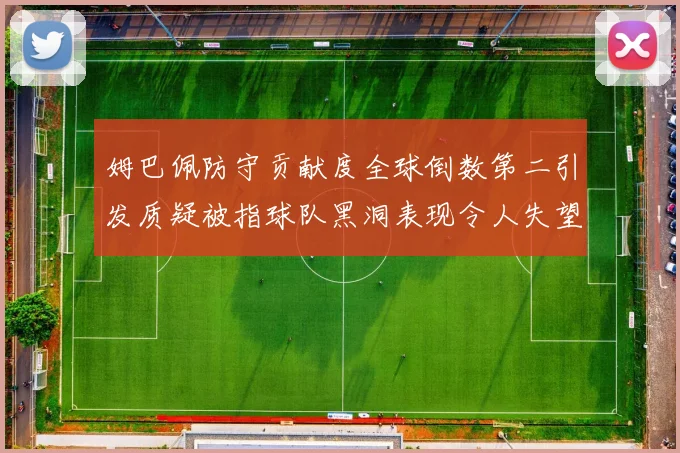 姆巴佩防守贡献度全球倒数第二引发质疑被指球队黑洞表现令人失望